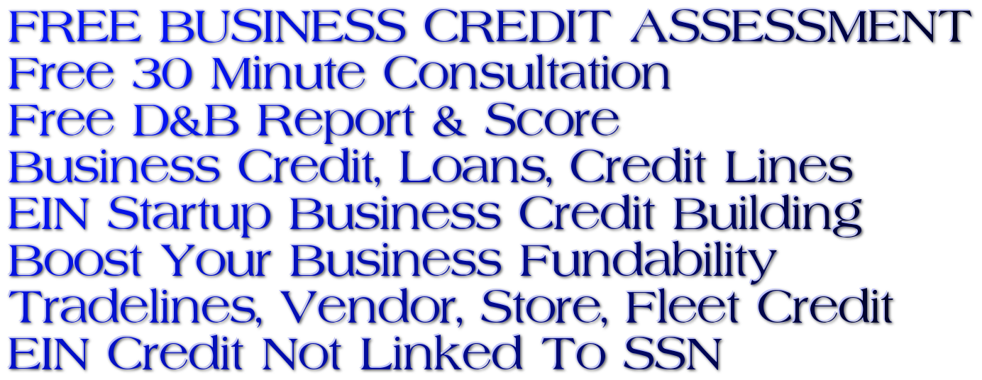 FUNDING & CREDIT FOR EVERY SITUATION!

New Business Startups OK | DUNS & Net 30, 60 & 90 Vendors | Authorized User / Tradelines | No Personal Guarantees | Get Business Credit Reports | EIN & Entity Setup Assistance | Fix Damaged Business Credit | Store Credit Cards | Vehicle Credit | Fleet Cards | Startup Vendors | Credit Line Hybrid Unsecured No-Doc (Credit Cards) | Start Up Capital | Real Estate Loans | Credit Lines | SBA | Micro Loans | Merchant Advance | Factoring | Equipment | All Credit Types OK!
Get EIN Credit That's Not Linked To Your Personal Credit!
Access Business Financing Coaches to Reach Your Funding Goals!
Get Your Free Business Credit Assessment! EIN Startup Business Credit Building Suite Fundability System! Startup Funding 0% Business Credit Card Stacking! Cash 0% Revolving Credit Lines Cards! 0% Startup Personal Loans! Unsecured Credit Line Hybrid No-Doc Cards! Corporate Business Credit Building Financing.