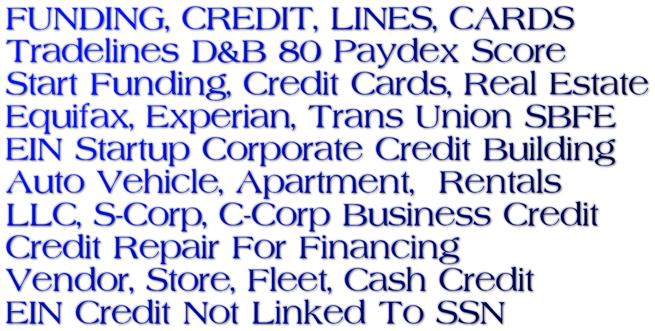 Tradelines 80 Paydex Funding & Credit For Every Situation, New FICO Credit File, Free D&B PAYDEX Score, Corporate Credit 0% Startup Funding, Personal Loans, 0% Credit Card Stacking, Startup Credit Building, Aged Corps Credit Repair Services Business Start Funding / High Limit Credit Cards Tradelines! Credit Lines! CPN Loan Funded Ready! Aged Corp! Authorized User Accounts! Experian Line, Equifax Line, SBFE / Auto Vehicle / Apartment / Personal Installment Loan Tradeline / Credit Lines / LLC, S-Corp, C-Corp Business Credit PG+! / EIN & DUNS Credit Building / Advance Credit Repair Services, Credit Cards & Vehicle Financing With Only Your EIN, $250K 0% Startup Credit Cards $100K Corporate Credit EIN, LLC, No PG Or Credit Checks, $150K 0% Guaranteed Funding, No Personal Credit Check or Guarantee, $250K EIN Credit Builder Card Tradeline, Credit Cards, Loans, TradeLines, Up $30K Net 30 Day Tradelines, Up $50K Net 30 Day 0% Tradeline, Up To 100K Net 30 Credit Powered By D&B.